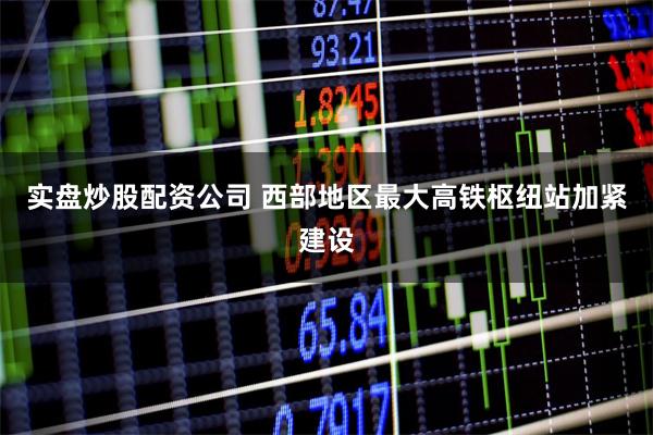 实盘炒股配资公司 西部地区最大高铁枢纽站加紧建设