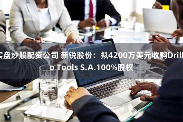 实盘炒股配资公司 新锐股份：拟4200万美元收购Drillc